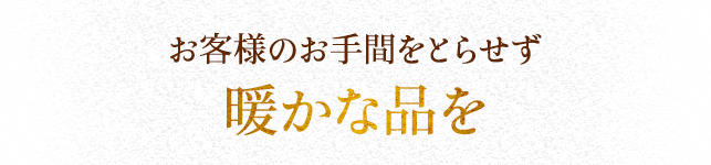お客様のお手間をとらせず 暖かな品を