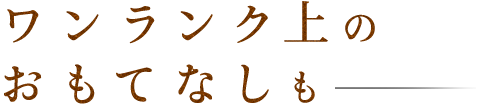 ワンランク上のおもてなしも―。