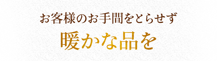 お客様のお手間をとらせず 暖かな品を
